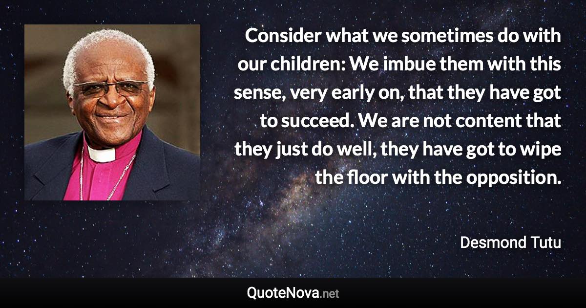 Consider what we sometimes do with our children: We imbue them with this sense, very early on, that they have got to succeed. We are not content that they just do well, they have got to wipe the floor with the opposition. - Desmond Tutu quote