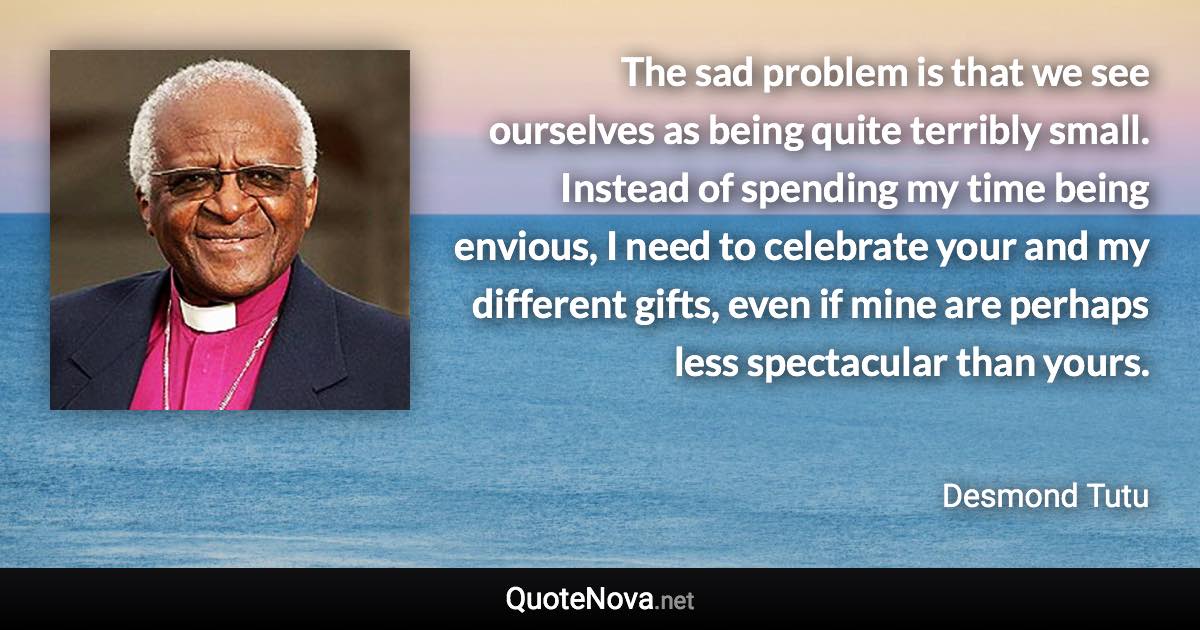 The sad problem is that we see ourselves as being quite terribly small. Instead of spending my time being envious, I need to celebrate your and my different gifts, even if mine are perhaps less spectacular than yours. - Desmond Tutu quote