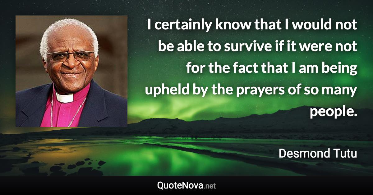 I certainly know that I would not be able to survive if it were not for the fact that I am being upheld by the prayers of so many people. - Desmond Tutu quote