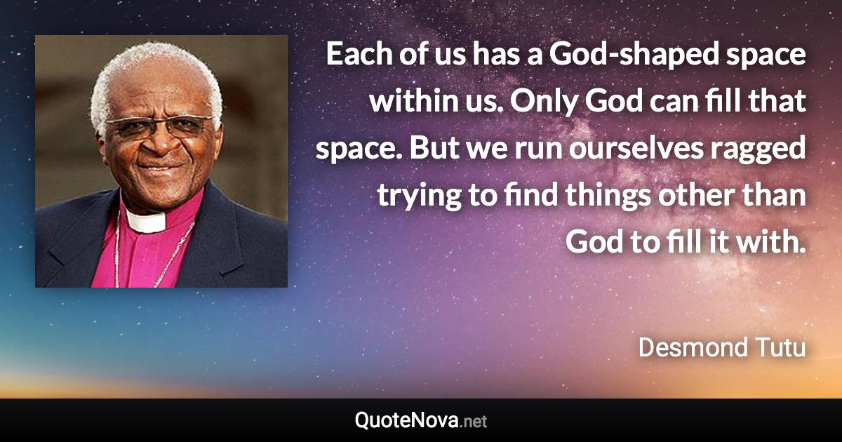 Each of us has a God-shaped space within us. Only God can fill that space. But we run ourselves ragged trying to find things other than God to fill it with. - Desmond Tutu quote