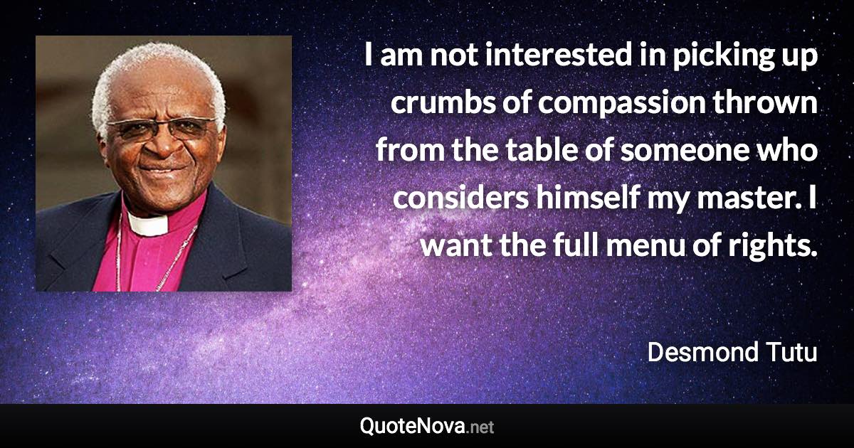 I am not interested in picking up crumbs of compassion thrown from the table of someone who considers himself my master. I want the full menu of rights. - Desmond Tutu quote