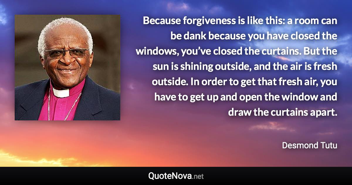 Because forgiveness is like this: a room can be dank because you have closed the windows, you’ve closed the curtains. But the sun is shining outside, and the air is fresh outside. In order to get that fresh air, you have to get up and open the window and draw the curtains apart. - Desmond Tutu quote