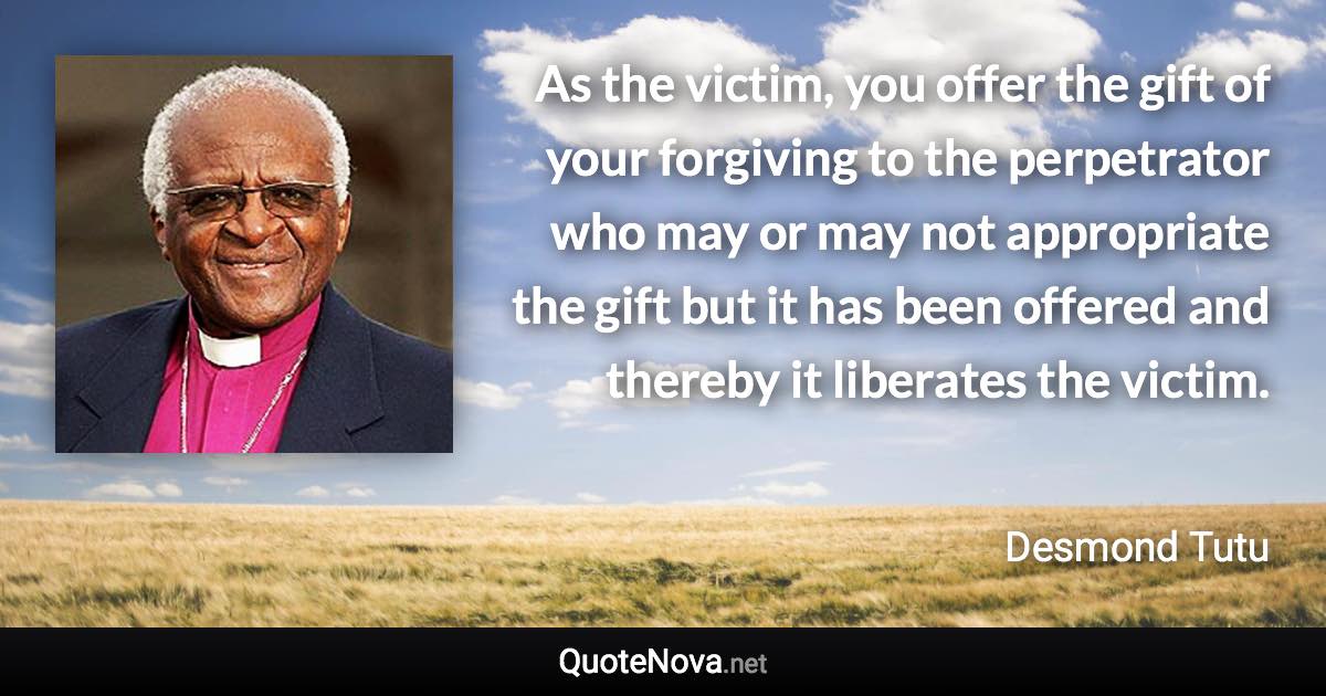 As the victim, you offer the gift of your forgiving to the perpetrator who may or may not appropriate the gift but it has been offered and thereby it liberates the victim. - Desmond Tutu quote
