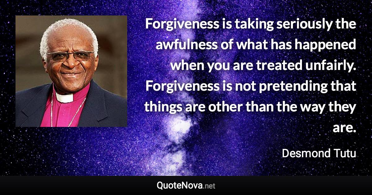 Forgiveness is taking seriously the awfulness of what has happened when you are treated unfairly. Forgiveness is not pretending that things are other than the way they are. - Desmond Tutu quote