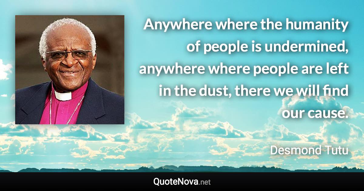 Anywhere where the humanity of people is undermined, anywhere where people are left in the dust, there we will find our cause. - Desmond Tutu quote