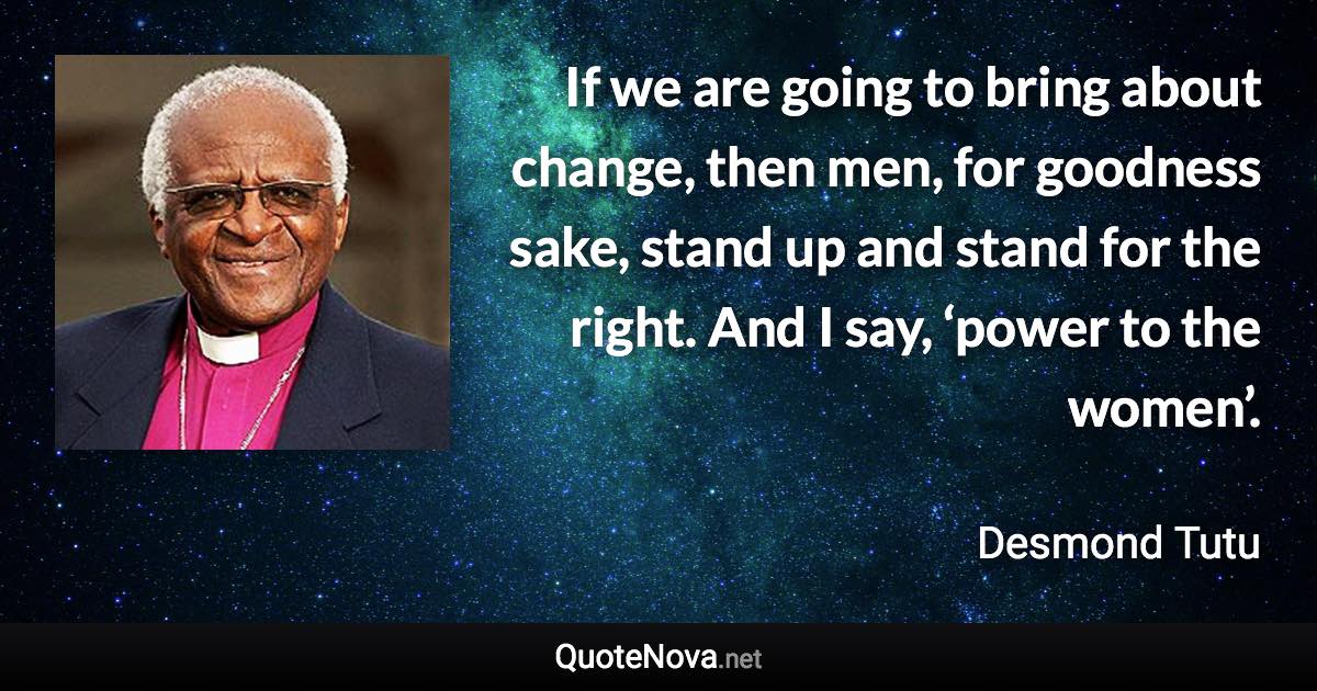 If we are going to bring about change, then men, for goodness sake, stand up and stand for the right. And I say, ‘power to the women’. - Desmond Tutu quote