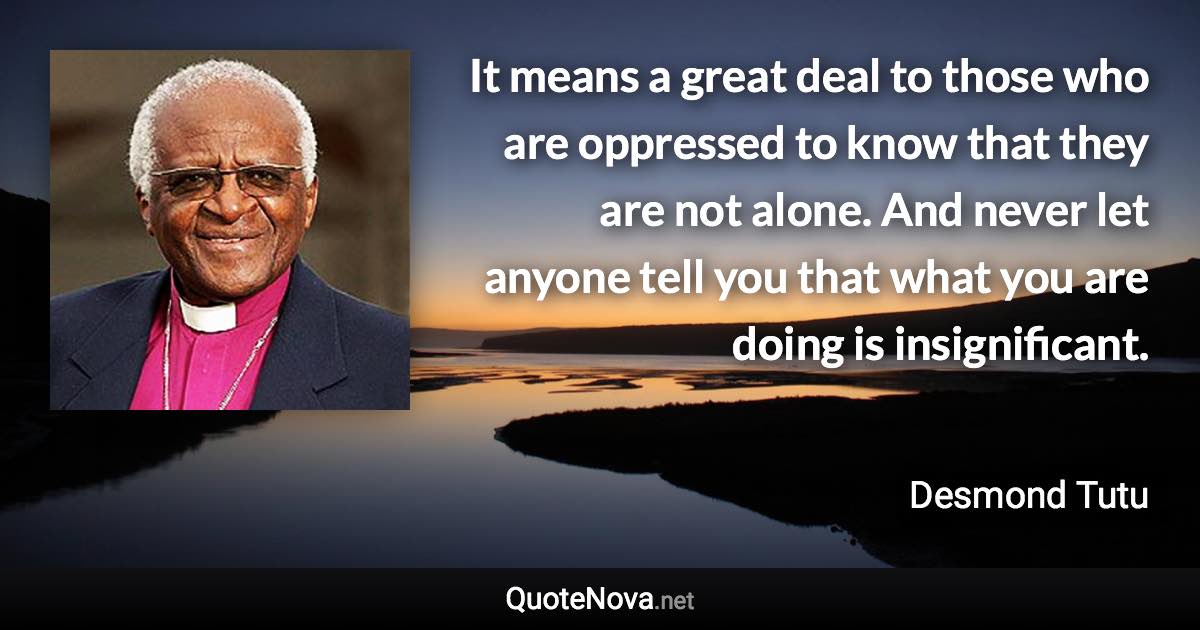 It means a great deal to those who are oppressed to know that they are not alone. And never let anyone tell you that what you are doing is insignificant. - Desmond Tutu quote