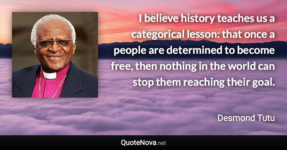 I believe history teaches us a categorical lesson: that once a people are determined to become free, then nothing in the world can stop them reaching their goal. - Desmond Tutu quote