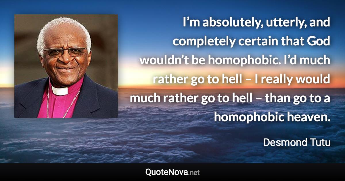 I’m absolutely, utterly, and completely certain that God wouldn’t be homophobic. I’d much rather go to hell – I really would much rather go to hell – than go to a homophobic heaven. - Desmond Tutu quote