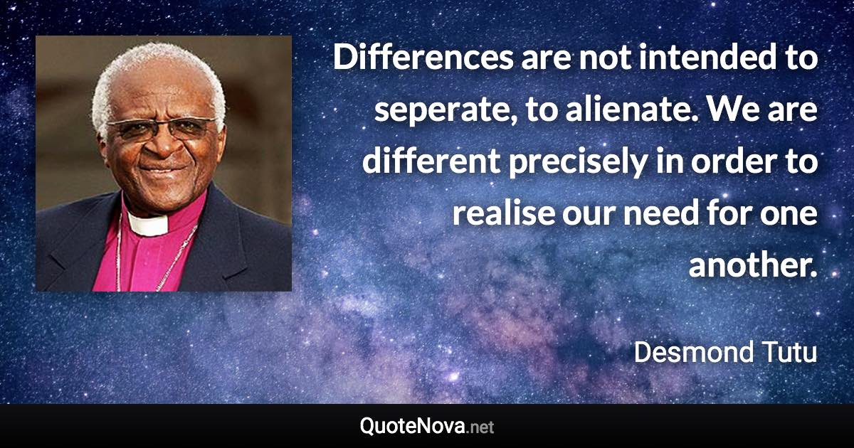 Differences are not intended to seperate, to alienate. We are different precisely in order to realise our need for one another. - Desmond Tutu quote