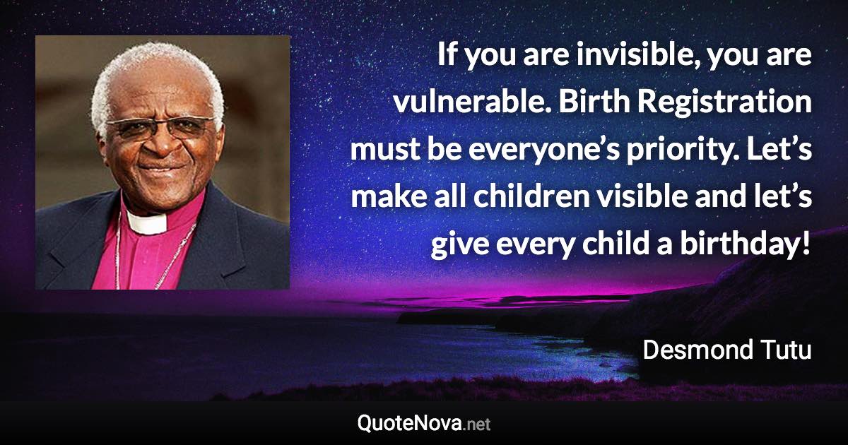 If you are invisible, you are vulnerable. Birth Registration must be everyone’s priority. Let’s make all children visible and let’s give every child a birthday! - Desmond Tutu quote