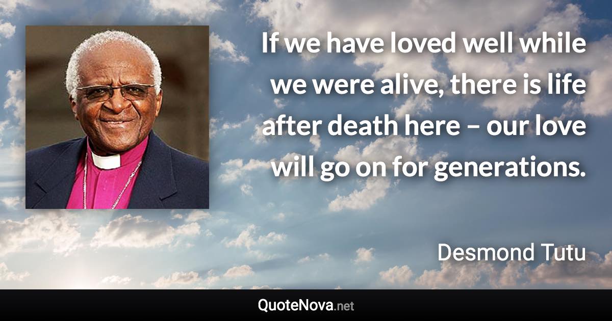 If we have loved well while we were alive, there is life after death here – our love will go on for generations. - Desmond Tutu quote