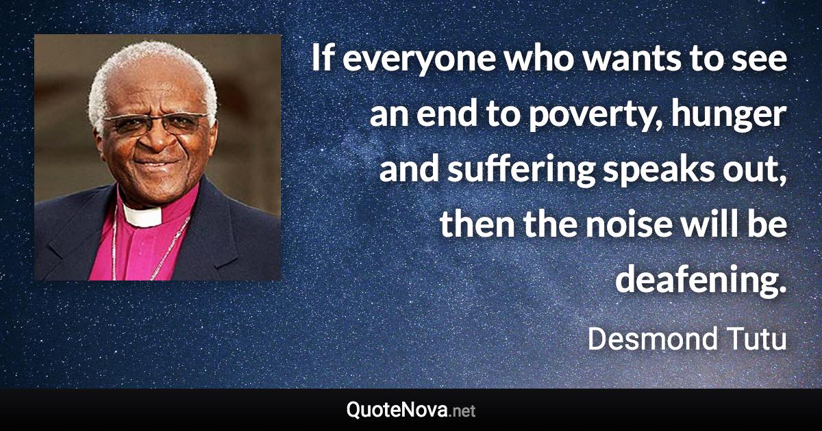 If everyone who wants to see an end to poverty, hunger and suffering speaks out, then the noise will be deafening. - Desmond Tutu quote