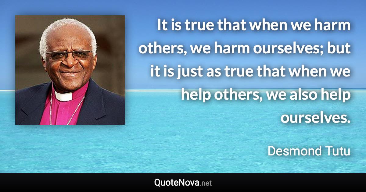 It is true that when we harm others, we harm ourselves; but it is just as true that when we help others, we also help ourselves. - Desmond Tutu quote