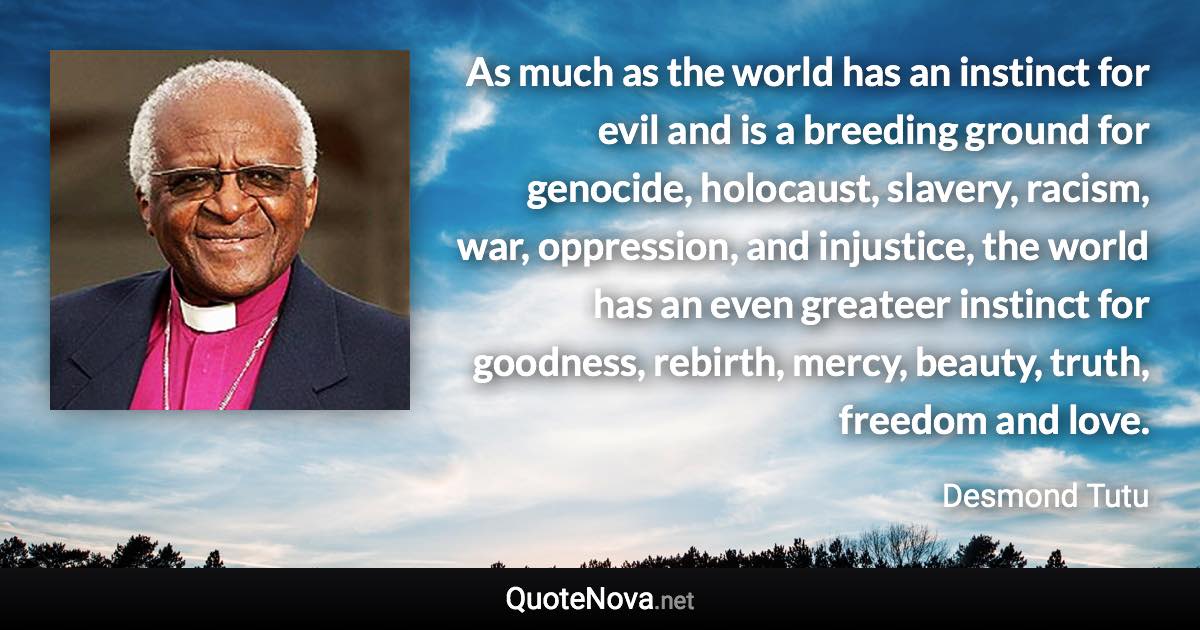 As much as the world has an instinct for evil and is a breeding ground for genocide, holocaust, slavery, racism, war, oppression, and injustice, the world has an even greateer instinct for goodness, rebirth, mercy, beauty, truth, freedom and love. - Desmond Tutu quote