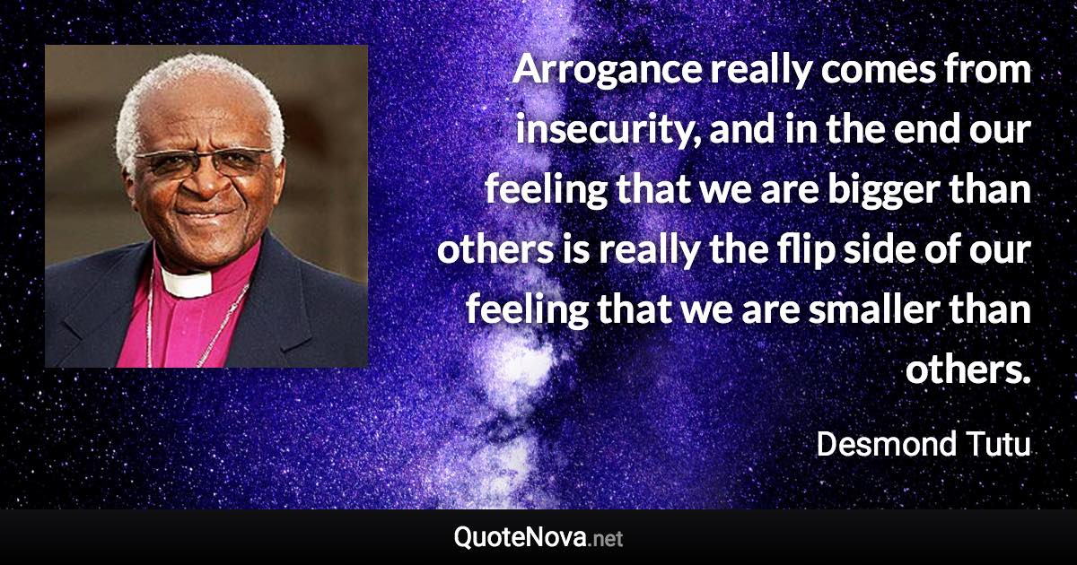 Arrogance really comes from insecurity, and in the end our feeling that we are bigger than others is really the flip side of our feeling that we are smaller than others. - Desmond Tutu quote