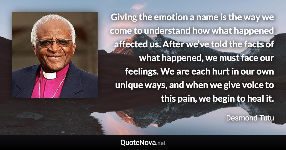 Giving the emotion a name is the way we come to understand how what happened affected us. After we’ve told the facts of what happened, we must face our feelings. We are each hurt in our own unique ways, and when we give voice to this pain, we begin to heal it. - Desmond Tutu quote