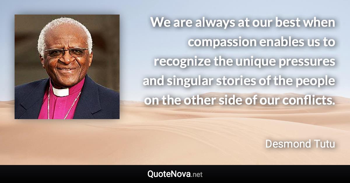 We are always at our best when compassion enables us to recognize the unique pressures and singular stories of the people on the other side of our conflicts. - Desmond Tutu quote