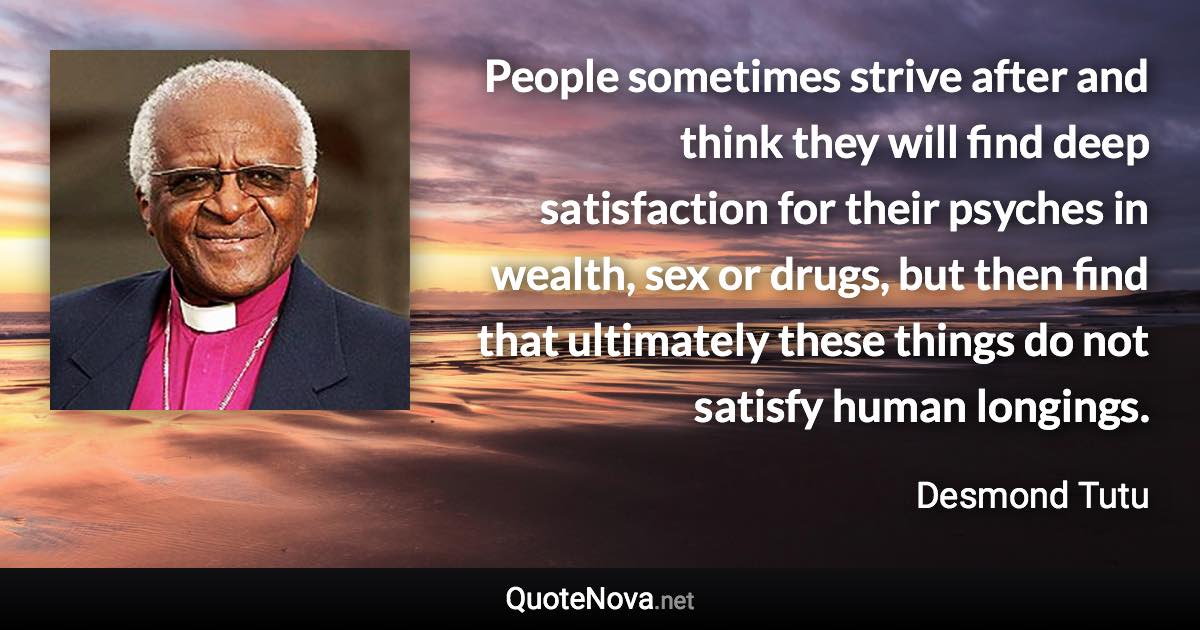 People sometimes strive after and think they will find deep satisfaction for their psyches in wealth, sex or drugs, but then find that ultimately these things do not satisfy human longings. - Desmond Tutu quote