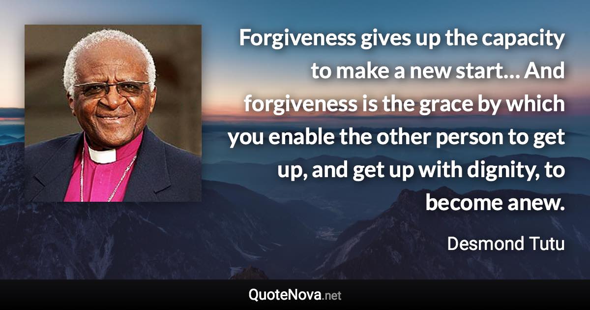 Forgiveness gives up the capacity to make a new start… And forgiveness is the grace by which you enable the other person to get up, and get up with dignity, to become anew. - Desmond Tutu quote