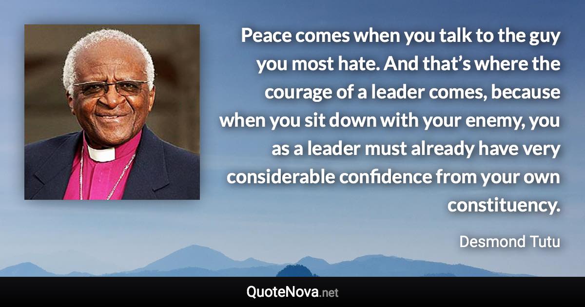 Peace comes when you talk to the guy you most hate. And that’s where the courage of a leader comes, because when you sit down with your enemy, you as a leader must already have very considerable confidence from your own constituency. - Desmond Tutu quote