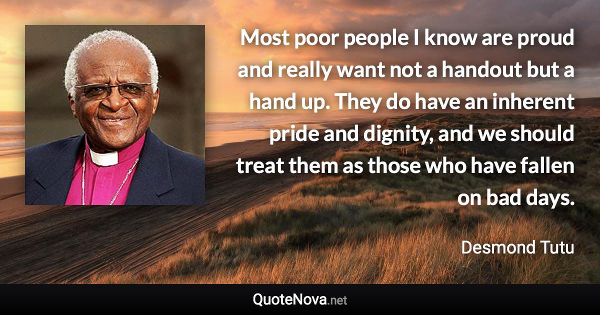 Most poor people I know are proud and really want not a handout but a hand up. They do have an inherent pride and dignity, and we should treat them as those who have fallen on bad days. - Desmond Tutu quote