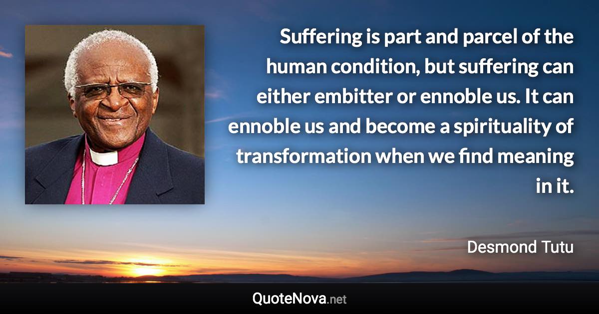 Suffering is part and parcel of the human condition, but suffering can either embitter or ennoble us. It can ennoble us and become a spirituality of transformation when we find meaning in it. - Desmond Tutu quote