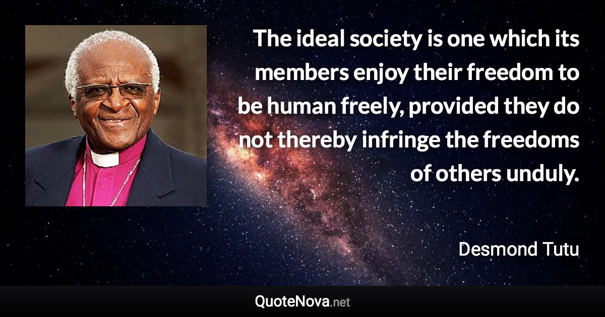 The ideal society is one which its members enjoy their freedom to be human freely, provided they do not thereby infringe the freedoms of others unduly. - Desmond Tutu quote