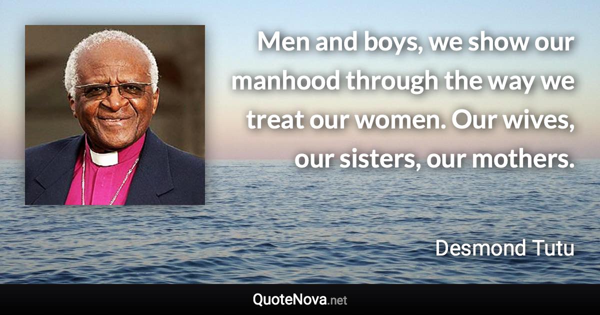 Men and boys, we show our manhood through the way we treat our women. Our wives, our sisters, our mothers. - Desmond Tutu quote