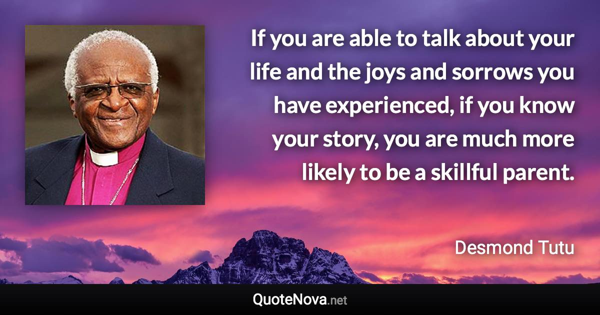 If you are able to talk about your life and the joys and sorrows you have experienced, if you know your story, you are much more likely to be a skillful parent. - Desmond Tutu quote