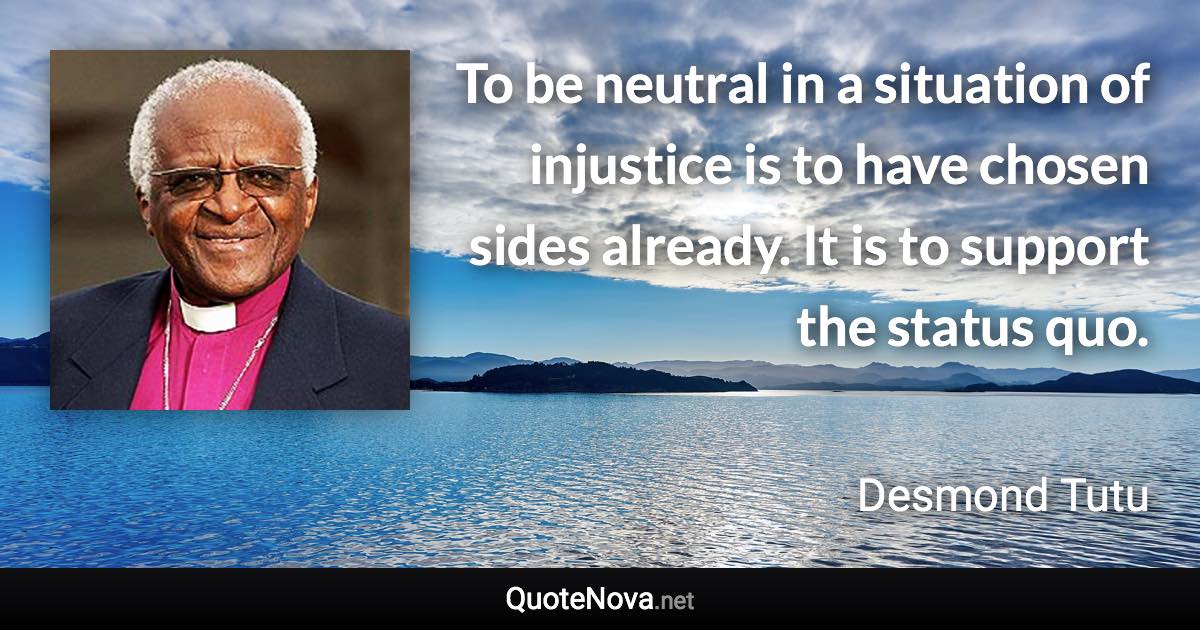 To be neutral in a situation of injustice is to have chosen sides already. It is to support the status quo. - Desmond Tutu quote