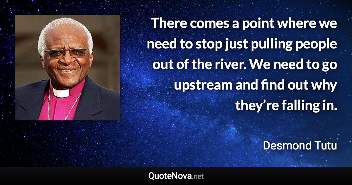 There comes a point where we need to stop just pulling people out of the river. We need to go upstream and find out why they’re falling in. - Desmond Tutu quote