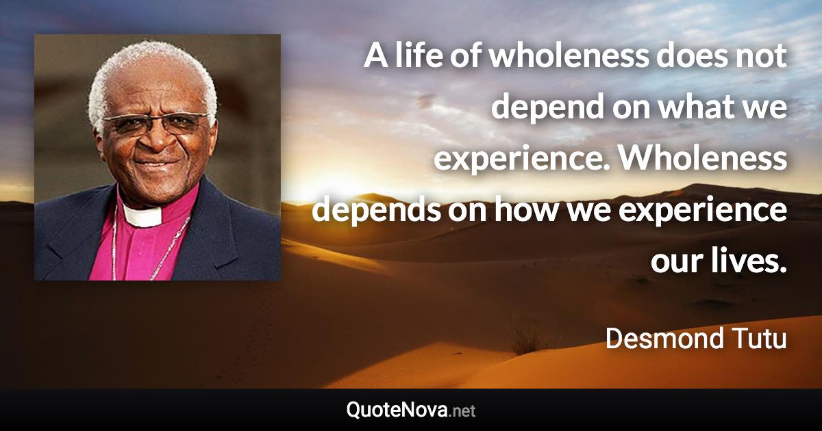A life of wholeness does not depend on what we experience. Wholeness depends on how we experience our lives. - Desmond Tutu quote