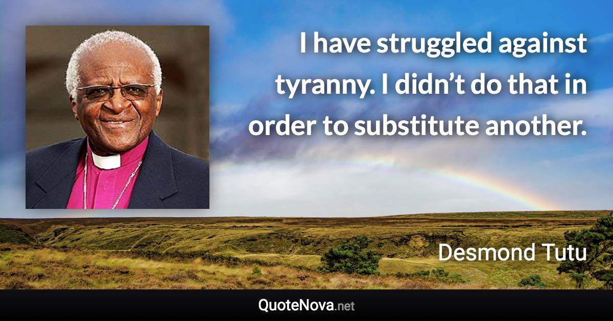 I have struggled against tyranny. I didn’t do that in order to substitute another. - Desmond Tutu quote