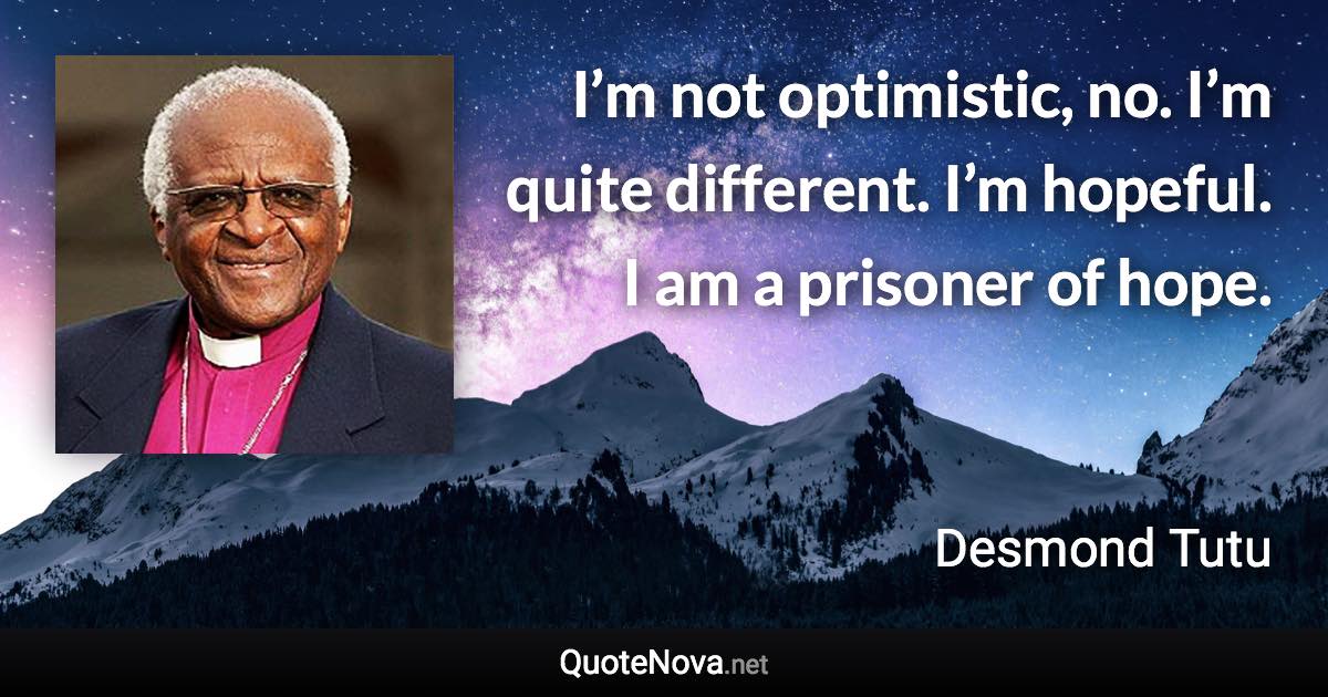 I’m not optimistic, no. I’m quite different. I’m hopeful. I am a prisoner of hope. - Desmond Tutu quote