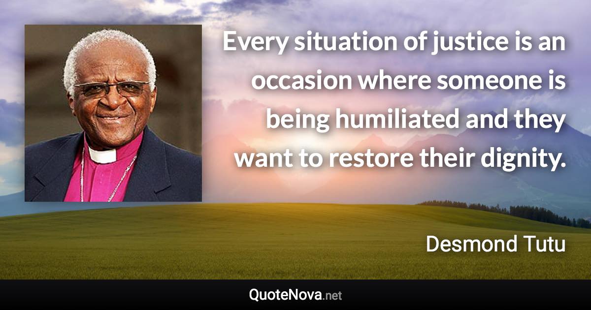 Every situation of justice is an occasion where someone is being humiliated and they want to restore their dignity. - Desmond Tutu quote