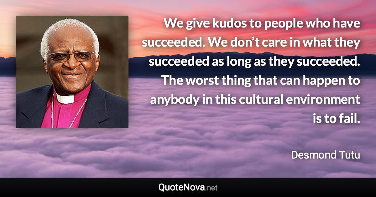 We give kudos to people who have succeeded. We don’t care in what they succeeded as long as they succeeded. The worst thing that can happen to anybody in this cultural environment is to fail. - Desmond Tutu quote