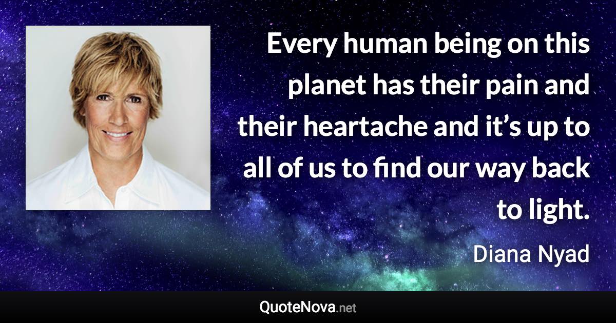 Every human being on this planet has their pain and their heartache and it’s up to all of us to find our way back to light. - Diana Nyad quote