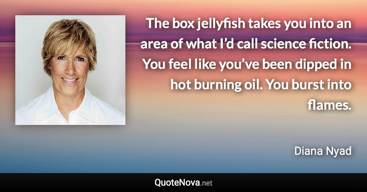 The box jellyfish takes you into an area of what I’d call science fiction. You feel like you’ve been dipped in hot burning oil. You burst into flames. - Diana Nyad quote