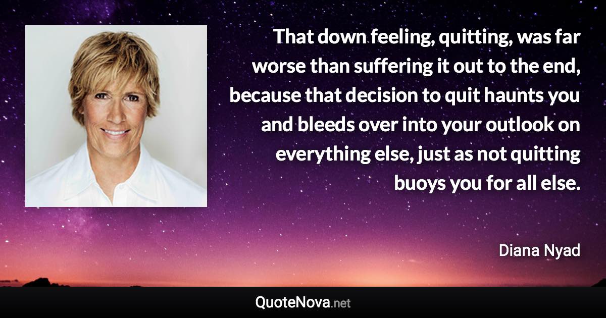 That down feeling, quitting, was far worse than suffering it out to the end, because that decision to quit haunts you and bleeds over into your outlook on everything else, just as not quitting buoys you for all else. - Diana Nyad quote