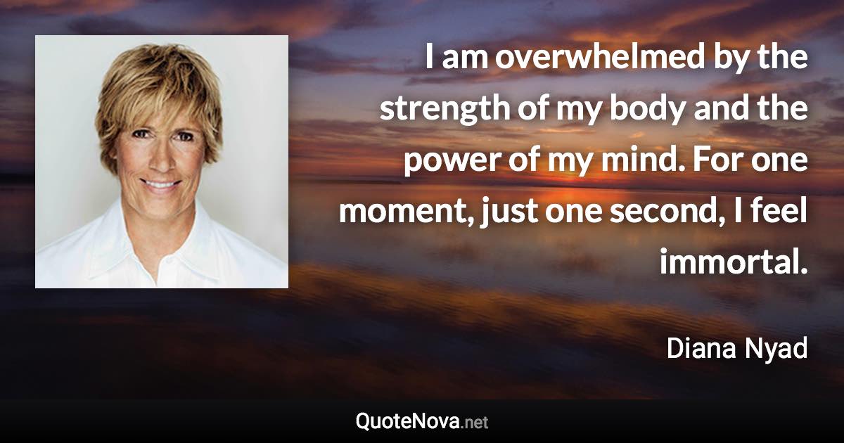 I am overwhelmed by the strength of my body and the power of my mind. For one moment, just one second, I feel immortal. - Diana Nyad quote