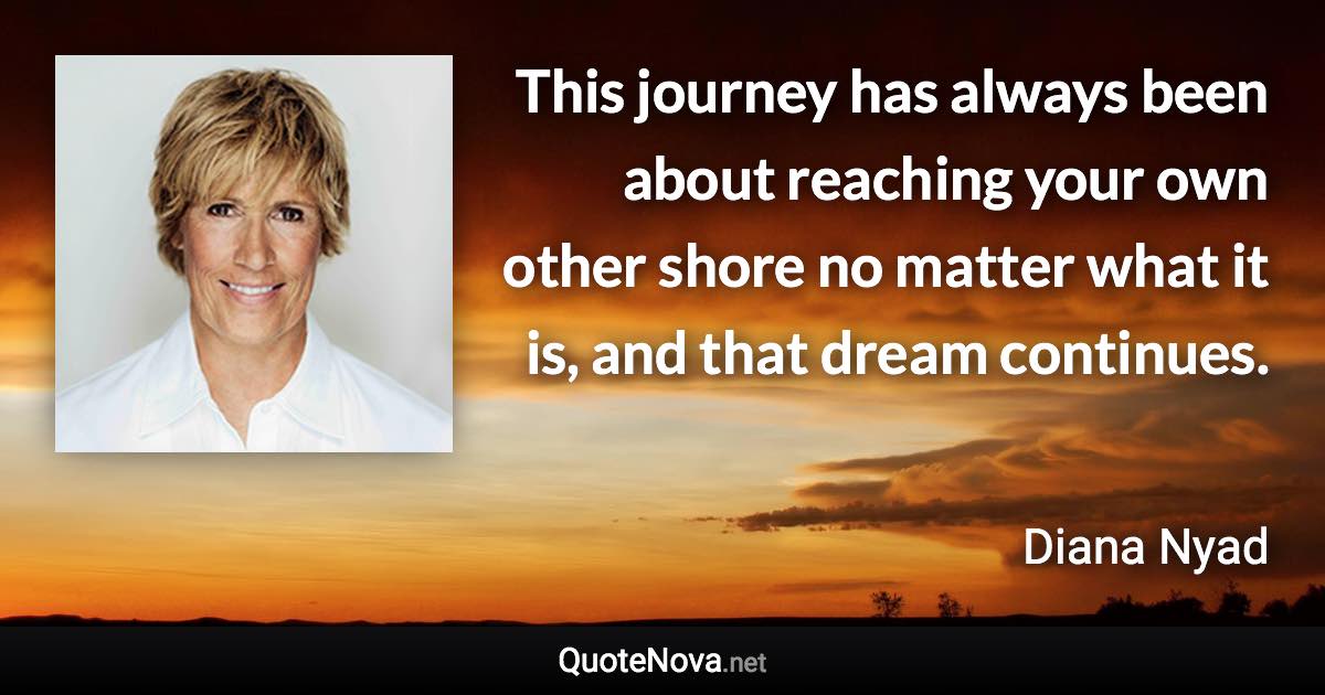 This journey has always been about reaching your own other shore no matter what it is, and that dream continues. - Diana Nyad quote