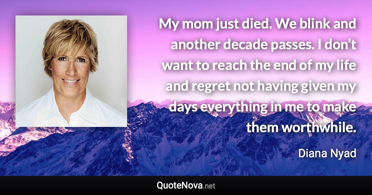 My mom just died. We blink and another decade passes. I don’t want to reach the end of my life and regret not having given my days everything in me to make them worthwhile. - Diana Nyad quote