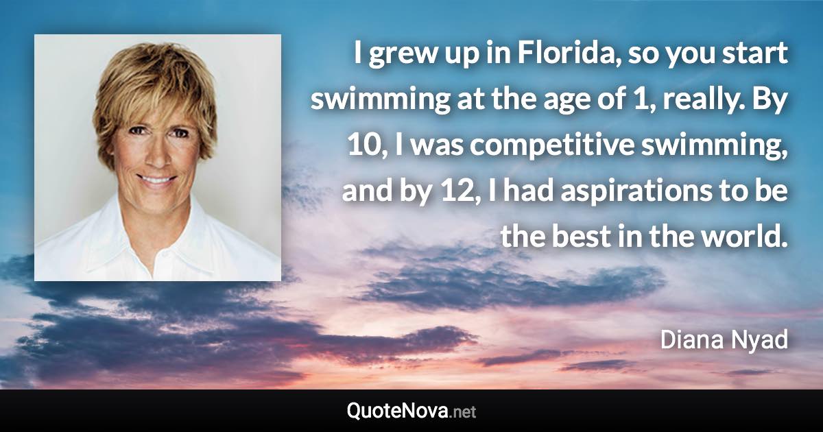 I grew up in Florida, so you start swimming at the age of 1, really. By 10, I was competitive swimming, and by 12, I had aspirations to be the best in the world. - Diana Nyad quote