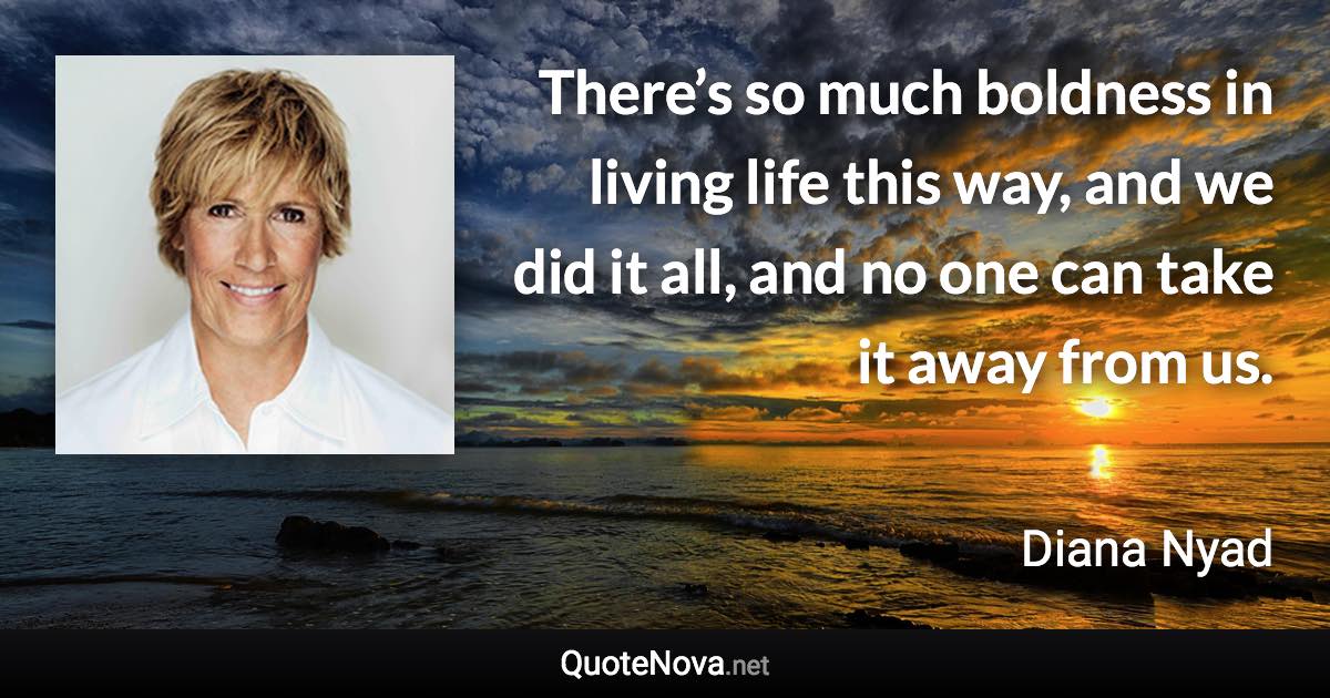 There’s so much boldness in living life this way, and we did it all, and no one can take it away from us. - Diana Nyad quote