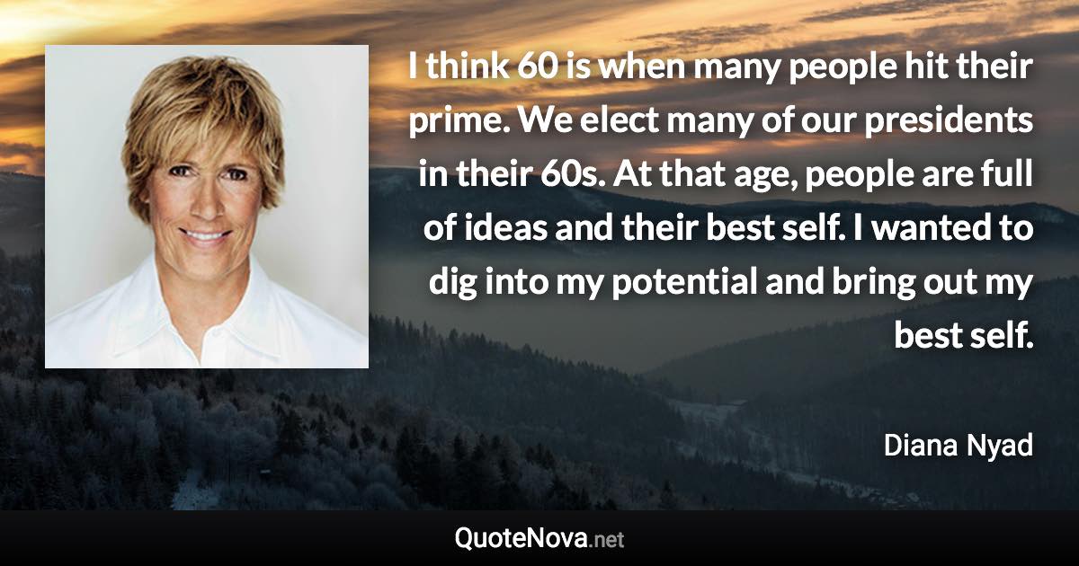 I think 60 is when many people hit their prime. We elect many of our presidents in their 60s. At that age, people are full of ideas and their best self. I wanted to dig into my potential and bring out my best self. - Diana Nyad quote