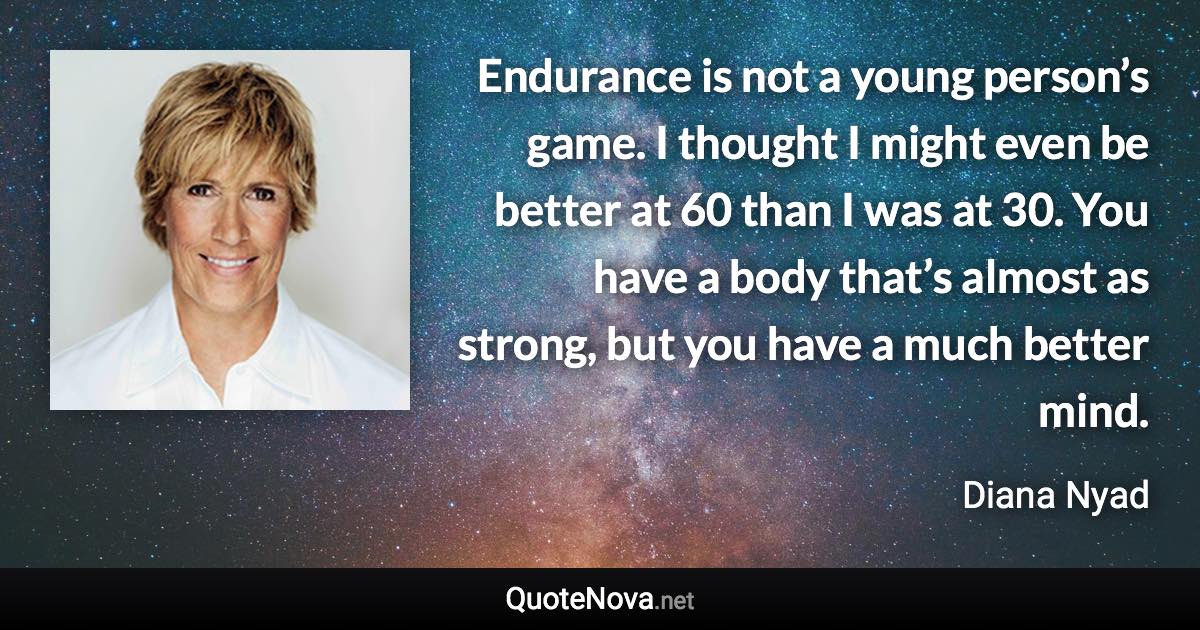 Endurance is not a young person’s game. I thought I might even be better at 60 than I was at 30. You have a body that’s almost as strong, but you have a much better mind. - Diana Nyad quote