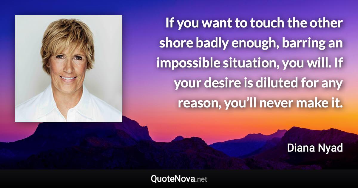 If you want to touch the other shore badly enough, barring an impossible situation, you will. If your desire is diluted for any reason, you’ll never make it. - Diana Nyad quote