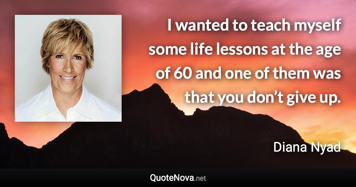 I wanted to teach myself some life lessons at the age of 60 and one of them was that you don’t give up. - Diana Nyad quote