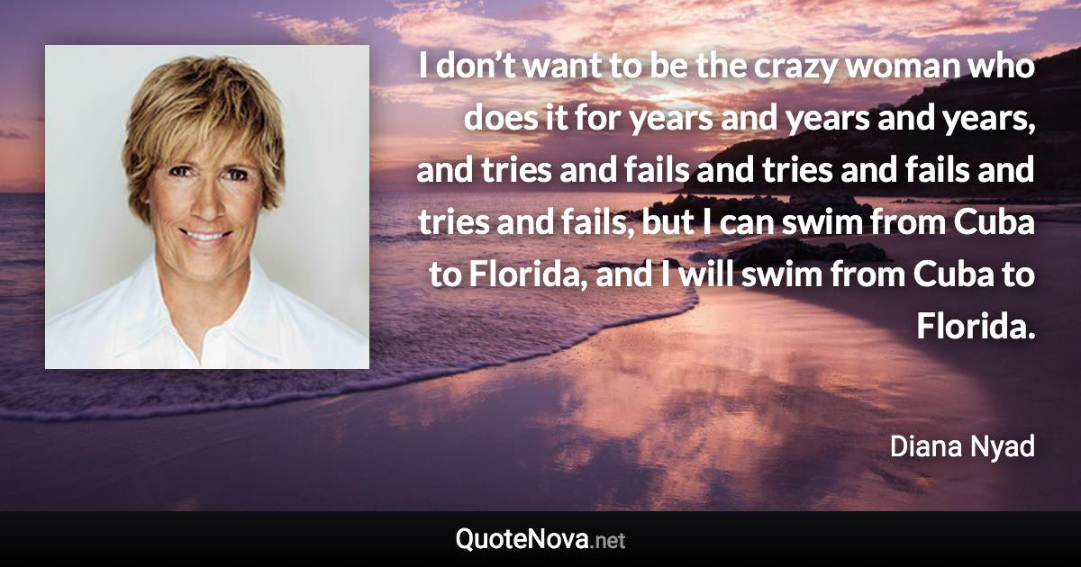 I don’t want to be the crazy woman who does it for years and years and years, and tries and fails and tries and fails and tries and fails, but I can swim from Cuba to Florida, and I will swim from Cuba to Florida. - Diana Nyad quote
